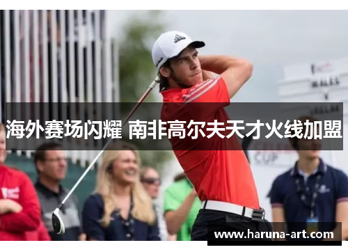 海外赛场闪耀 南非高尔夫天才火线加盟